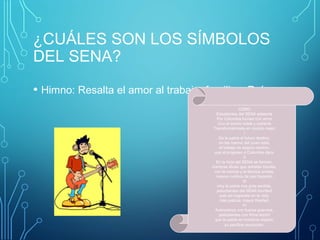¿CUÁLES SON LOS SÍMBOLOS 
DEL SENA? 
• Himno: Resalta el amor al trabajo, familia y País. 
CORO 
Estudiantes del SENA adelante 
Por Colombia luchad con amor 
Con el animo noble y radiante 
Transformémosla en mundo mejor 
I 
De la patria el futuro destino, 
en las manos del joven está, 
el trabajo es seguro camino, 
que el progreso a Colombia dará. 
II 
En la forja del SENA se forman, 
hombres libres que anhelan triunfar, 
con la ciencia y la técnica unidas, 
nuevos rumbos de paz trazarán. 
III 
Hoy la patria nos grita sentida, 
¡estudiantes del SENA triunfad! 
solo así lograréis en la vida, 
más justicia, mayor libertad. 
IV 
Avancemos con fuerza guerrera, 
¡estudiantes con firme tezón! 
que la patria en nosotros espera, 
su pacífica revolución. 
