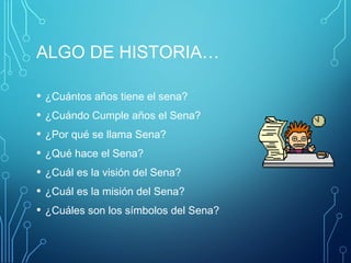 ALGO DE HISTORIA… 
• ¿Cuántos años tiene el sena? 
• ¿Cuándo Cumple años el Sena? 
• ¿Por qué se llama Sena? 
• ¿Qué hace el Sena? 
• ¿Cuál es la visión del Sena? 
• ¿Cuál es la misión del Sena? 
• ¿Cuáles son los símbolos del Sena? 
 