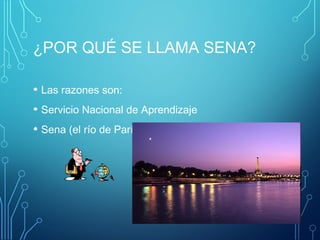 ¿POR QUÉ SE LLAMA SENA? 
• Las razones son: 
• Servicio Nacional de Aprendizaje 
• Sena (el río de París, ciudad luz) 
 