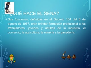 ¿QUÉ HACE EL SENA? 
• Sus funciones, definidas en el Decreto 164 del 6 de 
agosto de 1957, eran brindar formación profesional a los 
trabajadores, jóvenes y adultos de la industria, el 
comercio, la agricultura, la minería y la ganadería. 
 