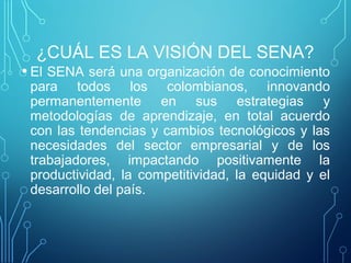 ¿CUÁL ES LA VISIÓN DEL SENA? 
• El SENA será una organización de conocimiento 
para todos los colombianos, innovando 
permanentemente en sus estrategias y 
metodologías de aprendizaje, en total acuerdo 
con las tendencias y cambios tecnológicos y las 
necesidades del sector empresarial y de los 
trabajadores, impactando positivamente la 
productividad, la competitividad, la equidad y el 
desarrollo del país. 
 