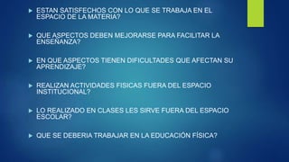 ESTAN SATISFECHOS CON LO QUE SE TRABAJA EN EL
ESPACIO DE LA MATERIA?
 QUE ASPECTOS DEBEN MEJORARSE PARA FACILITAR LA
ENSEÑANZA?
 EN QUE ASPECTOS TIENEN DIFICULTADES QUE AFECTAN SU
APRENDIZAJE?
 REALIZAN ACTIVIDADES FISICAS FUERA DEL ESPACIO
INSTITUCIONAL?
 LO REALIZADO EN CLASES LES SIRVE FUERA DEL ESPACIO
ESCOLAR?
 QUE SE DEBERIA TRABAJAR EN LA EDUCACIÓN FÍSICA?
 