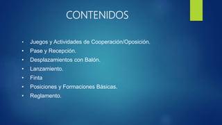 CONTENIDOS
• Juegos y Actividades de Cooperación/Oposición.
• Pase y Recepción.
• Desplazamientos con Balón.
• Lanzamiento.
• Finta
• Posiciones y Formaciones Básicas.
• Reglamento.
 