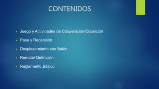 CONTENIDOS
 Juego y Actividades de Cooperación/Oposición
 Pase y Recepción
 Desplazamiento con Balón
 Remate/ Definición
 Reglamento Básico
 