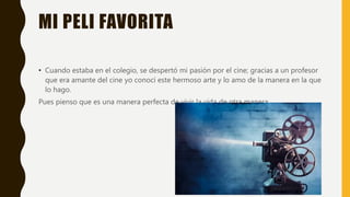 MI PELI FAVORITA
• Cuando estaba en el colegio, se despertó mi pasión por el cine; gracias a un profesor
que era amante del cine yo conocí este hermoso arte y lo amo de la manera en la que
lo hago.
Pues pienso que es una manera perfecta de vivir la vida de otra manera.
 