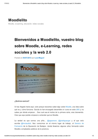 17/10/13

Bienvenidos a Moodlelito, vuestro blog sobre Moodle, e-Learning, redes sociales y la web 2.0 | Moodlelito

Moodlelito
Moodle, e-Learning, educación, redes sociales

Bienvenidos a Moodlelito, vuestro blog
sobre Moodle, e-Learning, redes
sociales y la web 2.0
Posted on 05/07/2013 por Luis Miguel

¿Quiénes somos?
Si has llegado hasta aquí, será porque necesitas saber algo sobre Moodle, una idea sobre
qué es y cómo funciona. Quizás te han encargado desarrollar un curso en este LMS y no
sabes por dónde empezar… Sea cual sea el motivo de tu primera visita, eres bienvenido.
Creo que aquí podrás empezar a entender qué es Moodle.
La verdad es que somos una piña… @jagsanson, @jjrodriguezgar y el que esto
escribe @lmclaudiob. Nos conocimos en el mismo lugar de trabajo, el Servicio de
Formación de la Diputación de Badajoz, donde llevamos algunos años formando sobre
Moodle a empleados públicos de la provincia.

moodlelito.hol.es/general/bienvenidos-a-moodlelito-vuestro-blog-sobre-moodle-e-learning-redes-sociales-y-la-web-2-0/

1/2

 