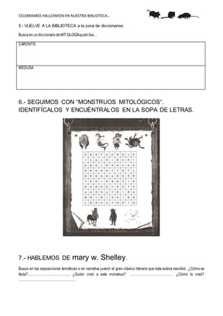 CELEBRAMOS HALLOWEEN EN NUESTRA BIBLIOTECA…
5.- VUELVE A LA BIBLIOTECA a la zona de diccionarios:
Buscaen undiccionariodeMITOLOGÍAquiénfue…
CARONTE
MEDUSA
6.- SEGUIMOS CON “MONSTRUOS MITOLÓGICOS”.
IDENTIFÍCALOS Y ENCUÉNTRALOS EN LA SOPA DE LETRAS.
7.- HABLEMOS DE mary w. Shelley.
Busca en las exposiciones temáticas o en narrativa juvenil el gran clásico literario que esta autora escribió. ¿Cómo se
titula?……………………………….. ¿Quién creó a este monstruo? ………………………………. ¿Cómo lo creó?
……………………………………………
 