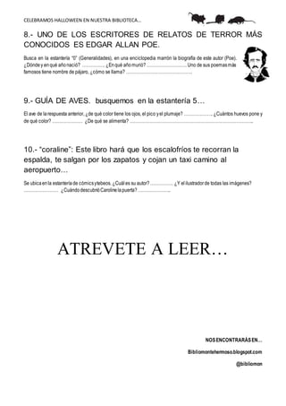CELEBRAMOS HALLOWEEN EN NUESTRA BIBLIOTECA…
8.- UNO DE LOS ESCRITORES DE RELATOS DE TERROR MÁS
CONOCIDOS ES EDGAR ALLAN POE.
Busca en la estantería “0” (Generalidades), en una enciclopedia marrón la biografía de este autor (Poe).
¿Dóndey enqué añonació? ……………. ¿Enqué añomurió?………………………. Uno de sus poemasmás
famosos tiene nombre de pájaro, ¿cómo se llama? ……………………………………….
9.- GUÍA DE AVES. busquemos en la estantería 5…
El ave de larespuesta anterior, ¿de qué color tiene los ojos, el pico yel plumaje? ……………….. ¿Cuántos huevos pone y
de qué color? ………………… ¿De qué se alimenta? …………………………………………………………………………..
10.- “coraline”: Este libro hará que los escalofríos te recorran la
espalda, te salgan por los zapatos y cojan un taxi camino al
aeropuerto…
Se ubicaen la estanteríade cómicsytebeos. ¿Cuáles su autor?……………. ¿Y elilustradorde todas las imágenes?
…………………… ¿CuándodescubrióCarolinelapuerta?…………………..
ATREVETE A LEER…
NOSENCONTRARÁSEN…
Bibliomontehermoso.blogspot.com
@bibliomon
 