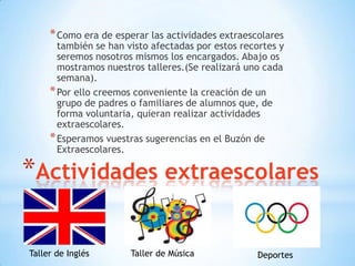 * Como era de esperar las actividades extraescolares
       también se han visto afectadas por estos recortes y
       seremos nosotros mismos los encargados. Abajo os
       mostramos nuestros talleres.(Se realizará uno cada
       semana).
     * Por ello creemos conveniente la creación de un
       grupo de padres o familiares de alumnos que, de
       forma voluntaria, quieran realizar actividades
       extraescolares.
     * Esperamos vuestras sugerencias en el Buzón de
       Extraescolares.

*Actividades extraescolares

Taller de Inglés       Taller de Música             Deportes
 