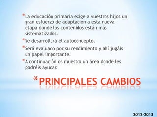 * La educación primaria exige a vuestros hijos un
 gran esfuerzo de adaptación a esta nueva
 etapa donde los contenidos están más
 sistematizados.
* Se desarrollará el autoconcepto.
* Será evaluado por su rendimiento y ahí jugáis
 un papel importante.
* A continuación os muestro un área donde les
 podréis ayudar.


     *PRINCIPALES CAMBIOS

                                                    2012-2013
 