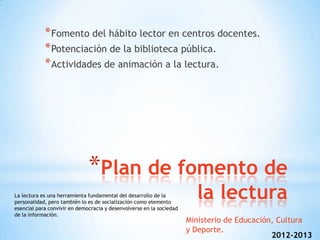 * Fomento del hábito lector en centros docentes.
            * Potenciación de la biblioteca pública.
            * Actividades de animación a la lectura.




                              *Plan de fomento de
La lectura es una herramienta fundamental del desarrollo de la
personalidad, pero también lo es de socialización como elemento
                                                                        la lectura
esencial para convivir en democracia y desenvolverse en la sociedad
de la información.
                                                                      Ministerio de Educación, Cultura
                                                                      y Deporte.
                                                                                             2012-2013
 