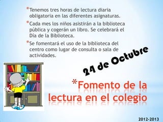 * Tenemos tres horas de lectura diaria
 obligatoria en las diferentes asignaturas.
* Cada mes los niños asistirán a la biblioteca
 pública y cogerán un libro. Se celebrará el
 Día de la Biblioteca.
* Se fomentará el uso de la biblioteca del
 centro como lugar de consulta o sala de
 actividades.




                     *Fomento de la
          lectura en el colegio
                                                 2012-2013
 
