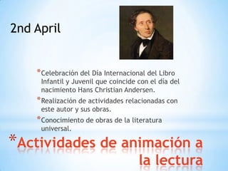 2nd April


    * Celebración del Día Internacional del Libro
     Infantil y Juvenil que coincide con el día del
     nacimiento Hans Christian Andersen.
    * Realización de actividades relacionadas con
     este autor y sus obras.
    * Conocimiento de obras de la literatura
     universal.

*Actividades de animación a
                                     la lectura
 