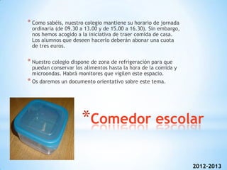 * Como sabéis, nuestro colegio mantiene su horario de jornada
 ordinaria (de 09.30 a 13.00 y de 15.00 a 16.30). Sin embargo,
 nos hemos acogido a la iniciativa de traer comida de casa.
 Los alumnos que deseen hacerlo deberán abonar una cuota
 de tres euros.

* Nuestro colegio dispone de zona de refrigeración para que
  puedan conservar los alimentos hasta la hora de la comida y
  microondas. Habrá monitores que vigilen este espacio.
* Os daremos un documento orientativo sobre este tema.




                      *Comedor escolar

                                                                 2012-2013
 