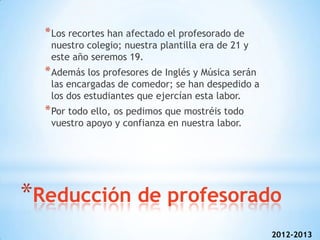 * Los recortes han afectado el profesorado de
   nuestro colegio; nuestra plantilla era de 21 y
   este año seremos 19.
  * Además los profesores de Inglés y Música serán
   las encargadas de comedor; se han despedido a
   los dos estudiantes que ejercían esta labor.
  * Por todo ello, os pedimos que mostréis todo
   vuestro apoyo y confianza en nuestra labor.




*Reducción de profesorado
                                                     2012-2013
 