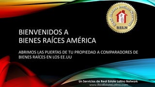 BIENVENIDOS A
BIENES RAÍCES AMÉRICA
ABRIMOS LAS PUERTAS DE TU PROPIEDAD A COMPARADORES DE
BIENES RAÍCES EN LOS EE.UU
Un Servicios de Real Estate Latino Network
www.RealEstateLatino.com
 