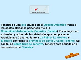 Tenerife es una isla situada en el Océano Atlántico frente a
las costas africanas perteneciente a la
Comunidad Autónoma de Canarias (España). Es la mayor en
extensión y altitud de las siete islas que componen el
Archipiélago Canario. Junto a La Palma, La Gomera y
El Hierro conforma la provincia de Santa Cruz de Tenerife. Su
capital es Santa Cruz de Tenerife. Tenerife está situada en el
centro-oeste de Canarias.
 