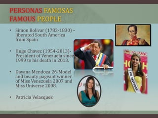 PERSONAS FAMOSAS
FAMOUS PEOPLE
• Simon Bolivar (1783-1830) –
liberated South America
from Spain
• Hugo Chavez (1954-2013)-
President of Venezuela since
1999 to his death in 2013.
• Dayana Mendoza 26-Model
and beauty pageant winner
of Miss Venezuela 2007 and
Miss Universe 2008.
• Patricia Velasquez
 