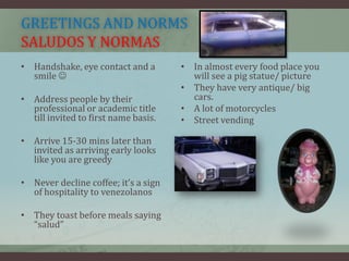 GREETINGS AND NORMS
SALUDOS Y NORMAS
• Handshake, eye contact and a
smile 
• Address people by their
professional or academic title
till invited to first name basis.
• Arrive 15-30 mins later than
invited as arriving early looks
like you are greedy
• Never decline coffee; it’s a sign
of hospitality to venezolanos
• They toast before meals saying
“salud”
• In almost every food place you
will see a pig statue/ picture
• They have very antique/ big
cars.
• A lot of motorcycles
• Street vending
 