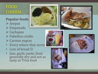 FOOD
COMIDA
Popular foods
 Arepas
 Empanada
 Cachapas
 Pabellon criollo
 Carotas negras
• Every where they serve:
• Lots of bread 
• Jam, garlic paste, food
generally dry and not as
tasty as Trini food
• .
 