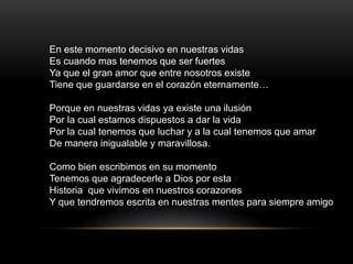 En este momento decisivo en nuestras vidas
Es cuando mas tenemos que ser fuertes
Ya que el gran amor que entre nosotros existe
Tiene que guardarse en el corazón eternamente…

Porque en nuestras vidas ya existe una ilusión
Por la cual estamos dispuestos a dar la vida
Por la cual tenemos que luchar y a la cual tenemos que amar
De manera inigualable y maravillosa.

Como bien escribimos en su momento
Tenemos que agradecerle a Dios por esta
Historia que vivimos en nuestros corazones
Y que tendremos escrita en nuestras mentes para siempre amigo
 