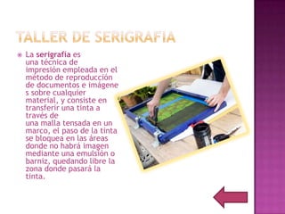    La serigrafía es
    una técnica de
    impresión empleada en el
    método de reproducción
    de documentos e imágene
    s sobre cualquier
    material, y consiste en
    transferir una tinta a
    través de
    una malla tensada en un
    marco, el paso de la tinta
    se bloquea en las áreas
    donde no habrá imagen
    mediante una emulsión o
    barniz, quedando libre la
    zona donde pasará la
    tinta.
 