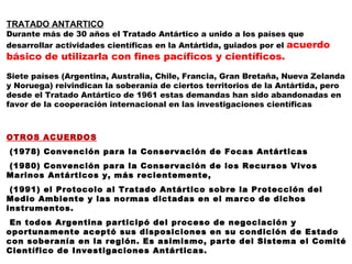TRATADO ANTARTICO Durante más de 30 años el Tratado Antártico a unido   a los países que desarrollar actividades científicas en la Antártida, guiados por el  acuerdo básico de   utilizarla con fines pacíficos y científicos.  Siete países (Argentina, Australia, Chile, Francia, Gran Bretaña, Nueva Zelanda y Noruega) reivindican la soberanía de ciertos territorios de la Antártida, pero desde el Tratado Antártico de 1961 estas demandas han sido abandonadas en favor de la cooperación internacional en las investigaciones científicas     OTROS ACUERDOS (1978) Convención para la Conservación de Focas Antárticas (1980) Convención para la Conservación de los Recursos Vivos Marinos Antárticos y, más recientemente, (1991) el Protocolo al Tratado Antártico sobre la Protección del Medio Ambiente y las normas dictadas en el marco de dichos instrumentos. En todos Argentina participó del proceso de negociación y oportunamente aceptó sus disposiciones en su condición de Estado con soberanía en la región. Es asimismo, parte del Sistema el Comité Científico de Investigaciones Antárticas. 