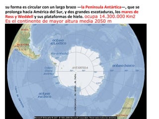 su forma es circular con un largo brazo — la Península Antártica —, que se prolonga hacia América del Sur, y dos grandes escotaduras, los  mares de Ross y Weddell  y sus plataformas de hielo.  ocupa  14.300.000  Km2 E s el continente de mayor altura media  2050 m 