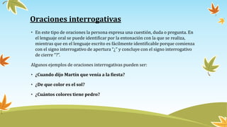 Oraciones interrogativas
• En este tipo de oraciones la persona expresa una cuestión, duda o pregunta. En
el lenguaje oral se puede identificar por la entonación con la que se realiza,
mientras que en el lenguaje escrito es fácilmente identificable porque comienza
con el signo interrogativo de apertura “¿” y concluye con el signo interrogativo
de cierre “?”.
Algunos ejemplos de oraciones interrogativas pueden ser:
• ¿Cuando dijo Martín que venía a la fiesta?
• ¿De que color es el sol?
• ¿Cuántos colores tiene pedro?
 