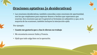 Oraciones optativas (o desiderativas)
• Las oraciones desiderativas, también conocidas como oraciones de oportunidad,
son las que empleamos para expresar deseos o hechos que esperamos que
ocurran. Son oraciones que por lo general se formulan en subjuntivo y que, en la
mayoría de las ocasiones, también incluyen la interjección ojalá.
Por ejemplo:
• Cuanto me gustaría que a Ana le dieran ese trabajo
• Me encantaría conocer Italia y Francia.
• Ojalá que todo salga bien en la operación.
 