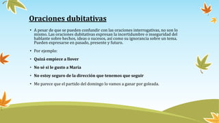 Oraciones dubitativas
• A pesar de que se pueden confundir con las oraciones interrogativas, no son lo
mismo. Las oraciones dubitativas expresan la incertidumbre o inseguridad del
hablante sobre hechos, ideas o sucesos, así como su ignorancia sobre un tema.
Pueden expresarse en pasado, presente y futuro.
• Por ejemplo:
• Quizá empiece a llover
• No sé si le gusto a María
• No estoy seguro de la dirección que tenemos que seguir
• Me parece que el partido del domingo lo vamos a ganar por goleada.
 