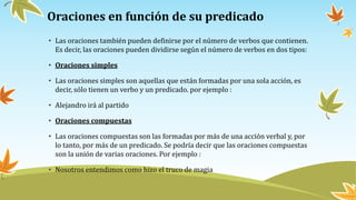 Oraciones en función de su predicado
• Las oraciones también pueden definirse por el número de verbos que contienen.
Es decir, las oraciones pueden dividirse según el número de verbos en dos tipos:
• Oraciones simples
• Las oraciones simples son aquellas que están formadas por una sola acción, es
decir, sólo tienen un verbo y un predicado. por ejemplo :
• Alejandro irá al partido
• Oraciones compuestas
• Las oraciones compuestas son las formadas por más de una acción verbal y, por
lo tanto, por más de un predicado. Se podría decir que las oraciones compuestas
son la unión de varias oraciones. Por ejemplo :
• Nosotros entendimos como hizo el truco de magia
 