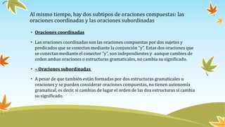 • Oraciones coordinadas
• Las oraciones coordinadas son las oraciones compuestas por dos sujetos y
predicados que se conectan mediante la conjunción “y”. Estas dos oraciones que
se conectan mediante el conector “y”, son independientes y aunque cambies de
orden ambas oraciones o estructuras gramaticales, no cambia su significado.
• – Oraciones subordinadas
• A pesar de que también están formadas por dos estructuras gramaticales u
oraciones y se pueden considerar oraciones compuestas, no tienen autonomía
gramatical, es decir, si cambias de lugar el orden de las dos estructuras sí cambia
su significado.
Al mismo tiempo, hay dos subtipos de oraciones compuestas: las
oraciones coordinadas y las oraciones subordinadas
 