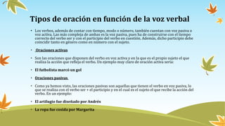 Tipos de oración en función de la voz verbal
• Los verbos, además de contar con tiempo, modo o número, también cuentan con voz pasiva o
voz activa. Las más compleja de ambas es la voz pasiva, pues ha de construirse con el tiempo
correcto del verbo ser y con el participio del verbo en cuestión. Además, dicho participio debe
coincidir tanto en género como en número con el sujeto.
• Oraciones activas
• Son las oraciones que disponen del verbo en voz activa y en la que es el propio sujeto el que
realiza la acción que refleja el verbo. Un ejemplo muy claro de oración activa sería:
• El futbolista marcó un gol
• Oraciones pasivas
• Como ya hemos visto, las oraciones pasivas son aquellas que tienen el verbo en voz pasiva, lo
que se realiza con el verbo ser + el participio y en el cual es el sujeto el que recibe la acción del
verbo. En un ejemplo:
• El artilugio fue diseñado por Andrés
• La ropa fue cosida por Margarita
 