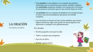 LA ORACIÓN
La oración y sus partes.
• Una oración es una palabra o un conjunto de palabras
ordenadas que se caracteriza por poseer sentido completo.
Las oraciones empiezan siempre con mayúscula y terminan
en un punto.es necesario que en una oración haya un verbo.
• La oración son un conjunto de palabras con sentido propio,
es decir, una serie de palabras que posee un sentido
completo.
• Las oraciones se forman al unir varias palabras que juntas
logren comunicar algo, esto puede ser una pregunta, una
expresión o cualquier otro planteamiento.
Por ejemplo:
• El niño pequeño corre por la calle.
• María se peina muy temprano
• Paco lee un libro.
• El bebe quiere tetero.
 