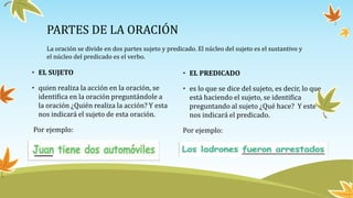 PARTES DE LA ORACIÓN
• EL SUJETO
• quien realiza la acción en la oración, se
identifica en la oración preguntándole a
la oración ¿Quién realiza la acción? Y esta
nos indicará el sujeto de esta oración.
Por ejemplo:
•
• EL PREDICADO
• es lo que se dice del sujeto, es decir, lo que
está haciendo el sujeto, se identifica
preguntando al sujeto ¿Qué hace? Y este
nos indicará el predicado.
Por ejemplo:
La oración se divide en dos partes sujeto y predicado. El núcleo del sujeto es el sustantivo y
el núcleo del predicado es el verbo.
 