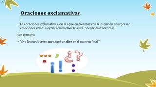 Oraciones exclamativas
• Las oraciones exclamativas son las que empleamos con la intención de expresar
emociones como: alegría, admiración, tristeza, decepción o sorpresa.
por ejemplo:
• “¡No lo puedo creer, me saqué un diez en el examen final!”
 