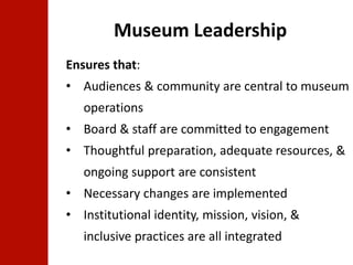 Museum Leadership 
Ensures that: 
• Audiences & community are central to museum 
operations 
• Board & staff are committed to engagement 
• Thoughtful preparation, adequate resources, & 
ongoing support are consistent 
• Necessary changes are implemented 
• Institutional identity, mission, vision, & 
inclusive practices are all integrated 
 