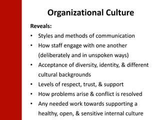 Organizational Culture 
Reveals: 
• Styles and methods of communication 
• How staff engage with one another 
(deliberately and in unspoken ways) 
• Acceptance of diversity, identity, & different 
cultural backgrounds 
• Levels of respect, trust, & support 
• How problems arise & conflict is resolved 
• Any needed work towards supporting a 
healthy, open, & sensitive internal culture 
 