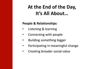 At the End of the Day, 
It’s All About… 
People & Relationships: 
• Listening & learning 
• Connecting with people 
• Building something bigger 
• Participating in meaningful change 
• Creating broader social value 
 