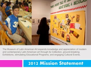 The Museum of Latin American Art expands knowledge and appreciation of modern 
and contemporary Latin American art through its Collection, ground-breaking 
Exhibitions, stimulating Educational Programs, and engaging Cultural Events. 
2012 Mission Statement 
 