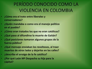 PERÍODO CONOCIDO COMO LA
VIOLENCIA EN COLOMBIA
• ¿Cómo era el trato entre liberales y
conservadores?
• ¿Quién mandaba o como era el manejo político
en el pueblo?
• ¿Cómo eran tratados los que no eran católicos?
• ¿Qué paso al difundirse la muerte de Gaitán?
• ¿Qué posiciones tomaron algunos grupos de la
fuerza pública?
• ¿Qué mensaje enviaban los revoltosos, al traer
muertos de otros lados y dejarlos en las calles?
• ¿describa el arraigo de la fe católica?
• ¿Por qué León Mª Despacha su hija para la
capital?