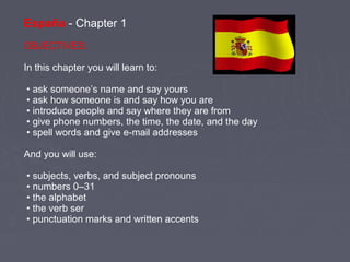 España - Chapter 1
OBJECTIVES:
In this chapter you will learn to:
• ask someone’s name and say yours
• ask how someone is and say how you are
• introduce people and say where they are from
• give phone numbers, the time, the date, and the day
• spell words and give e-mail addresses
And you will use:
• subjects, verbs, and subject pronouns
• numbers 0–31
• the alphabet
• the verb ser
• punctuation marks and written accents
 
