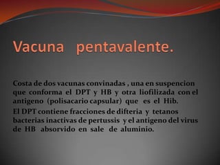 Vacuna   pentavalente.Costa de dos vacunas convinadas , una en suspencion que  conforma  el  DPT  y  HB  y  otra  liofilizada  con el antigeno  (polisacario capsular)  que   es  el  Hib.El DPT contiene fracciones de difteria  y  tetanos bacterias inactivas de pertussis  y el antigeno del virus de  HB   absorvido  en  sale   de  aluminio.