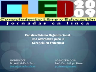 Constructivismo Organizacional:
                  Una Alternativa para la
                  Gerencia en Venezuela




MODERADOR:                        CO-MODERADOR:
Dr. José Luis Pardo Díaz          Prof. (Esp.) Yadhyra Rivero
jpardo@yacambu.edu.ve             yc_riveror@yahoo.es
 