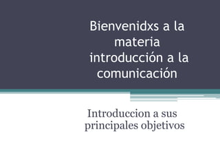 Bienvenidxs a la
materia
introducción a la
comunicación
Introduccion a sus
principales objetivos
 