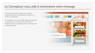 Le Concepteur vous aide à transmettre votre message
Le Concepteur PowerPoint suggère des conceptions
professionnelles pour votre présentation, en fonction du
contenu des diapositives.
Le Concepteur est une fonctionnalité uniquement disponible
sur abonnement. Si vous êtes abonné à Office 365, la
diapositive suivante vous indique comment l’utiliser dans une
nouvelle présentation.
 
