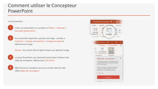 Comment utiliser le Concepteur
PowerPoint
Fonctionnement :
1 Créez une présentation en accédant à Fichier > Nouveau >
Nouvelle présentation.
2 Sur la première diapositive, ajoutez une image : accédez à
Insertion > Images ou Insertion > Images en ligne et
sélectionnez l’image.
Astuce : Vous devez être en ligne lorsque vous ajoutez l’image.
3 Lorsque PowerPoint vous demande l’autorisation d’obtenir des
idées de conception, sélectionnez C’est parti !.
4 Sélectionnez la conception qui vous convient dans le volet
Office Idées de conception.
 