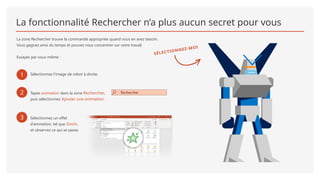 La fonctionnalité Rechercher n’a plus aucun secret pour vous
La zone Rechercher trouve la commande appropriée quand vous en avez besoin.
Vous gagnez ainsi du temps et pouvez vous concentrer sur votre travail.
Essayez par vous-même :
1 Sélectionnez l’image de robot à droite.
SÉLECTIONNEZ-MOI
2 Tapez animation dans la zone Rechercher,
puis sélectionnez Ajouter une animation.
3 Sélectionnez un effet
d’animation, tel que Zoom,
et observez ce qui se passe.
 