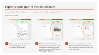 Explorez sans quitter vos diapositives
La fonctionnalité Recherche intelligente vous permet d’accéder directement à la recherche dans PowerPoint.
Essayez par vous-même :
1 Cliquez avec le bouton droit sur le mot
bureau dans la phrase suivante :
mobilier de bureau.
2 Sélectionnez l’option Recherche
intelligente. Vous remarquerez que les
résultats sont contextuels pour cette
phrase (et non pour Applications
Microsoft Office).
3 Amusez-vous en utilisant de nouveau la
fonctionnalité Recherche intelligente. Pour
cela, cliquez avec le bouton droit sur le mot
Office dans l’étape 2.
 